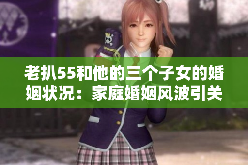 老扒55和他的三个子女的婚姻状况：家庭婚姻风波引关注