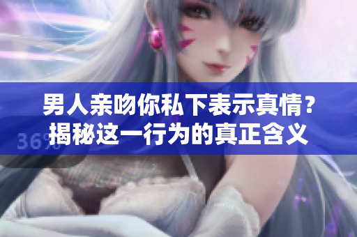 男人亲吻你私下表示真情？揭秘这一行为的真正含义