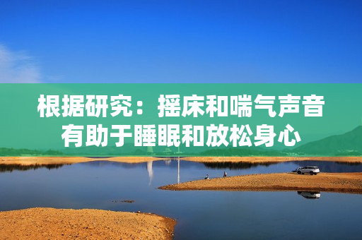 根据研究：摇床和喘气声音有助于睡眠和放松身心