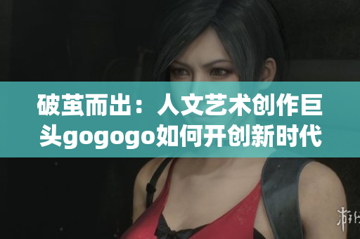 破茧而出：人文艺术创作巨头gogogo如何开创新时代？