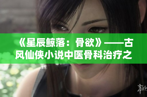 《星辰鲸落：骨欲》——古风仙侠小说中医骨科治疗之道