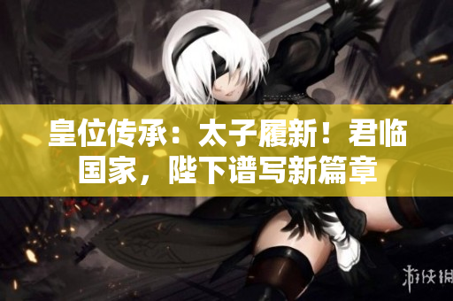 皇位传承：太子履新！君临国家，陛下谱写新篇章