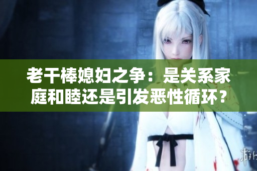 老干棒媳妇之争：是关系家庭和睦还是引发恶性循环？