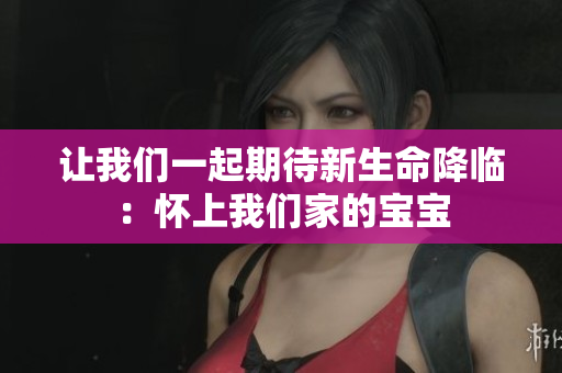 让我们一起期待新生命降临：怀上我们家的宝宝