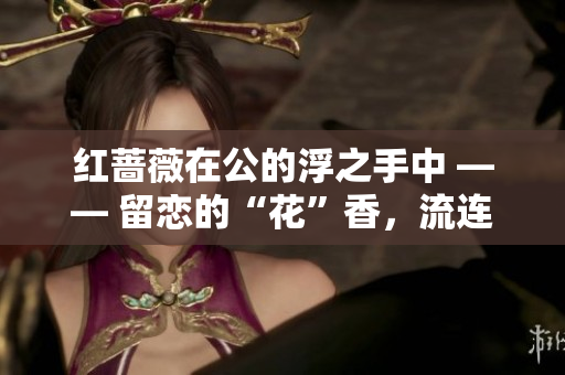 红蔷薇在公的浮之手中 —— 留恋的“花”香，流连的记忆。