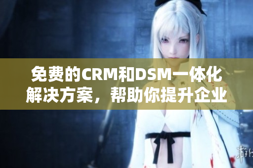 免费的CRM和DSM一体化解决方案，帮助你提升企业运营效率
