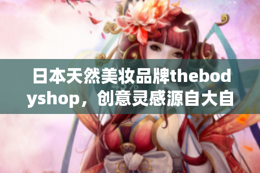 日本天然美妆品牌thebodyshop，创意灵感源自大自然
