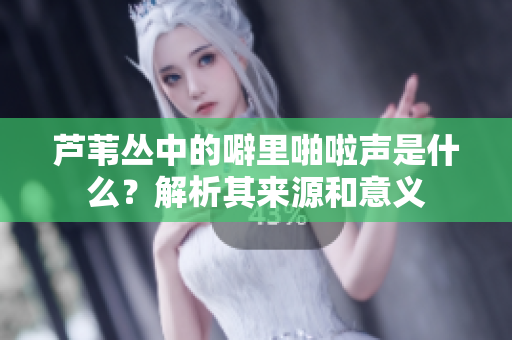 芦苇丛中的噼里啪啦声是什么？解析其来源和意义