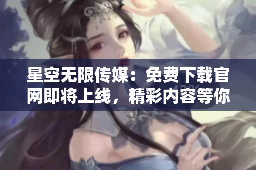 星空无限传媒：免费下载官网即将上线，精彩内容等你体验