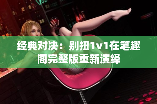 经典对决：别扭1v1在笔趣阁完整版重新演绎