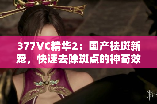 377VC精华2：国产祛斑新宠，快速去除斑点的神奇效果揭秘