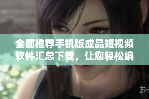 全面推荐手机版成品短视频软件汇总下载，让您轻松编辑精彩视频