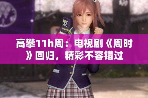 高攀11h周：电视剧《周时》回归，精彩不容错过