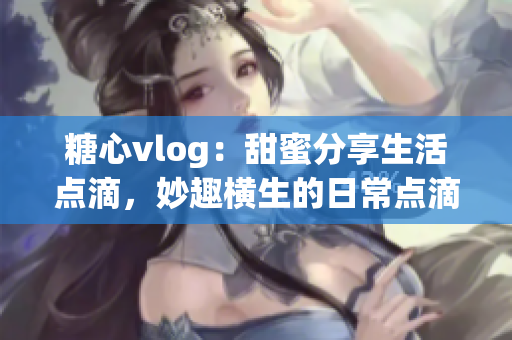 糖心vlog：甜蜜分享生活点滴，妙趣横生的日常点滴回顾