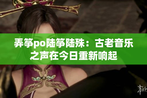 弄筝po陆筝陆殊：古老音乐之声在今日重新响起