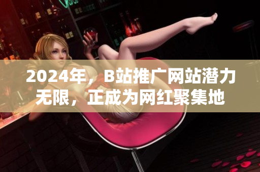 2024年，B站推广网站潜力无限，正成为网红聚集地