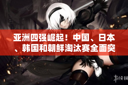 亚洲四强崛起！中国、日本、韩国和朝鲜淘汰赛全面突围！
