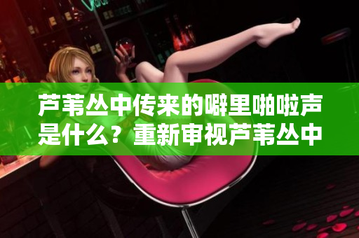 芦苇丛中传来的噼里啪啦声是什么？重新审视芦苇丛中的噼里啪啦声音