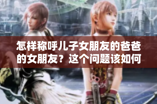怎样称呼儿子女朋友的爸爸的女朋友？这个问题该如何解决？