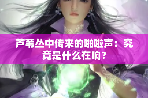 芦苇丛中传来的啪啦声：究竟是什么在响？