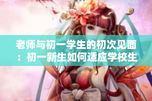 老师与初一学生的初次见面：初一新生如何适应学校生活