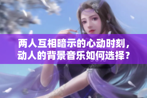 两人互相暗示的心动时刻，动人的背景音乐如何选择？