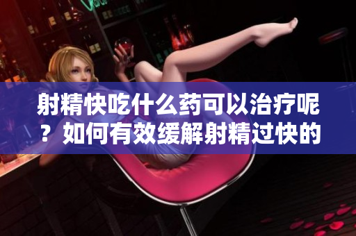 射精快吃什么药可以治疗呢？如何有效缓解射精过快的方法？