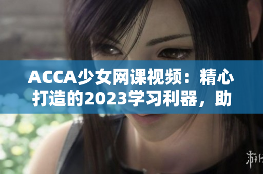 ACCA少女网课视频：精心打造的2023学习利器，助你轻松攻克考试