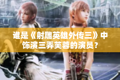 谁是《射雕英雄外传三》中饰演三弄芙蓉的演员？