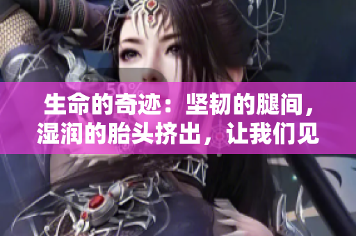 生命的奇迹：坚韧的腿间，湿润的胎头挤出，让我们见证这一奇迹！