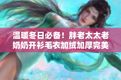 温暖冬日必备！胖老太太老奶奶开衫毛衣加绒加厚完美保暖