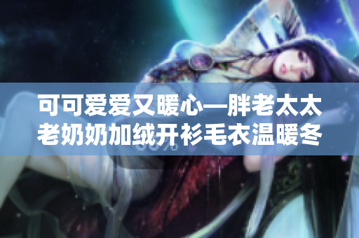 可可爱爱又暖心—胖老太太老奶奶加绒开衫毛衣温暖冬日