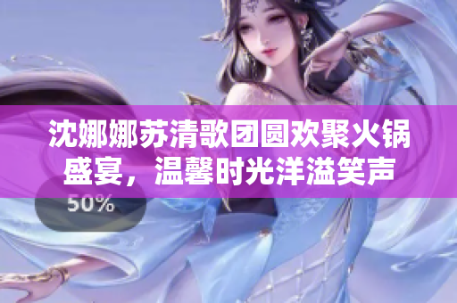 沈娜娜苏清歌团圆欢聚火锅盛宴，温馨时光洋溢笑声
