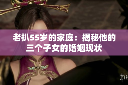老扒55岁的家庭：揭秘他的三个子女的婚姻现状