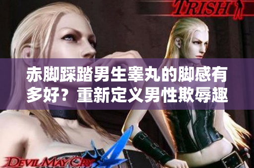 赤脚踩踏男生睾丸的脚感有多好？重新定义男性欺辱趣味的界限