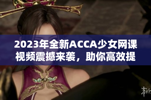 2023年全新ACCA少女网课视频震撼来袭，助你高效提升考试技能