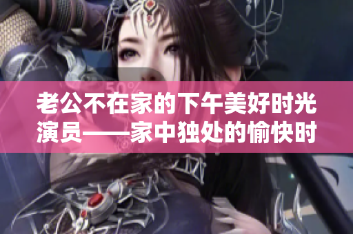 老公不在家的下午美好时光演员——家中独处的愉快时光