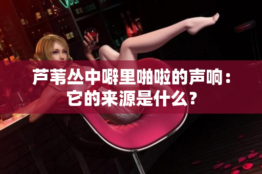 芦苇丛中噼里啪啦的声响：它的来源是什么？