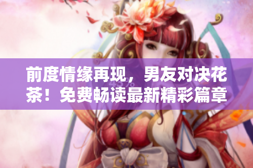 前度情缘再现，男友对决花茶！免费畅读最新精彩篇章
