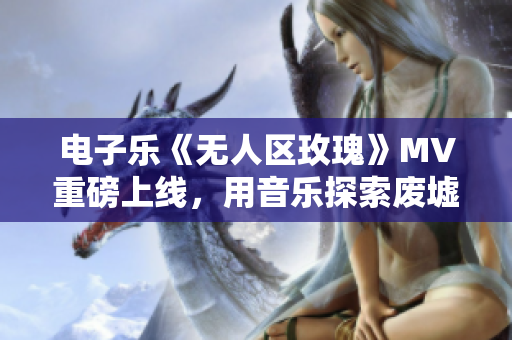 电子乐《无人区玫瑰》MV重磅上线，用音乐探索废墟中的美丽