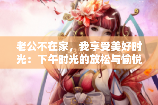 老公不在家，我享受美好时光：下午时光的放松与愉悦