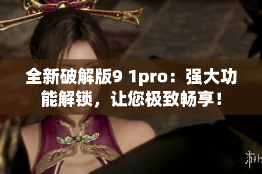 全新破解版9 1pro：强大功能解锁，让您极致畅享！