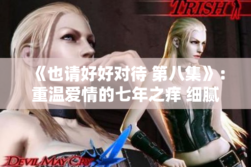 《也请好好对待 第八集》：重温爱情的七年之痒 细腻情感引发共鸣