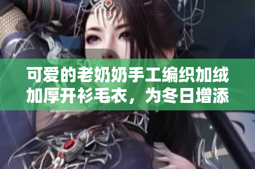 可爱的老奶奶手工编织加绒加厚开衫毛衣，为冬日增添柔软温暖