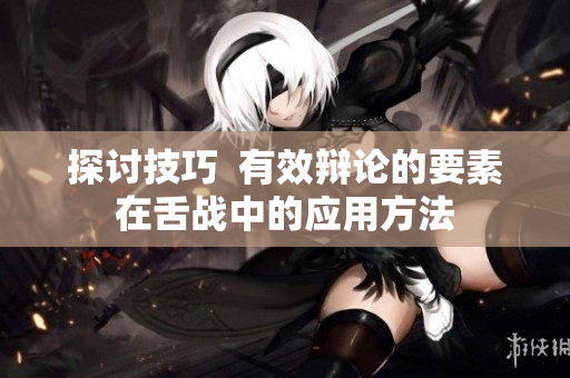 探讨技巧  有效辩论的要素在舌战中的应用方法