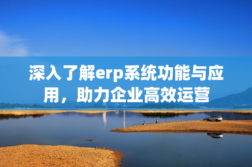 深入了解erp系统功能与应用，助力企业高效运营