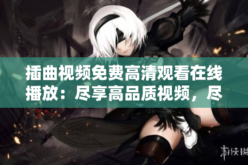 插曲视频免费高清观看在线播放：尽享高品质视频，尽在插曲免费观看平台