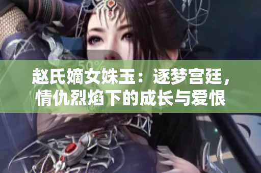 赵氏嫡女姝玉：逐梦宫廷，情仇烈焰下的成长与爱恨