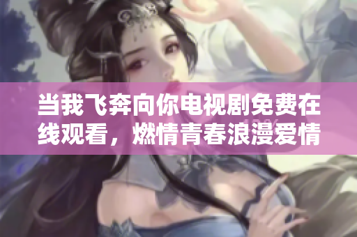 当我飞奔向你电视剧免费在线观看，燃情青春浪漫爱情剧尽情畅享