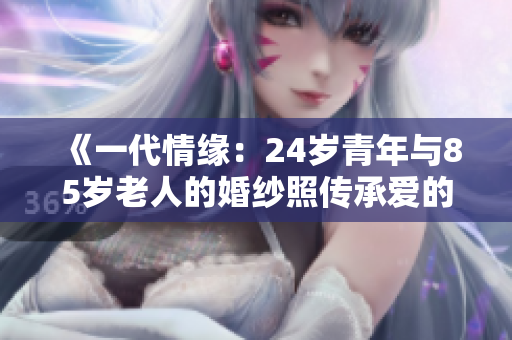 《一代情缘：24岁青年与85岁老人的婚纱照传承爱的力量》